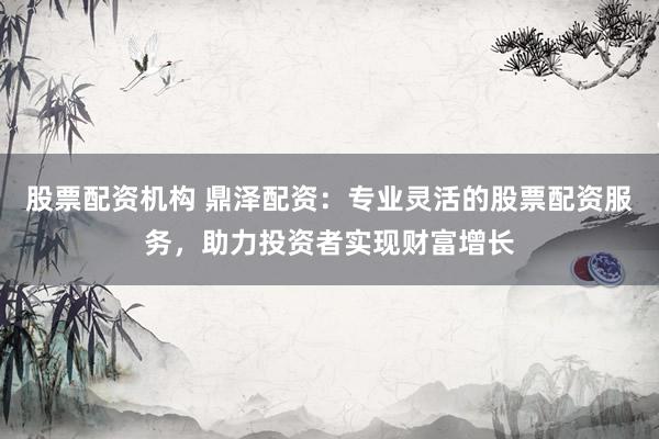股票配资机构 鼎泽配资：专业灵活的股票配资服务，助力投资者实现财富增长