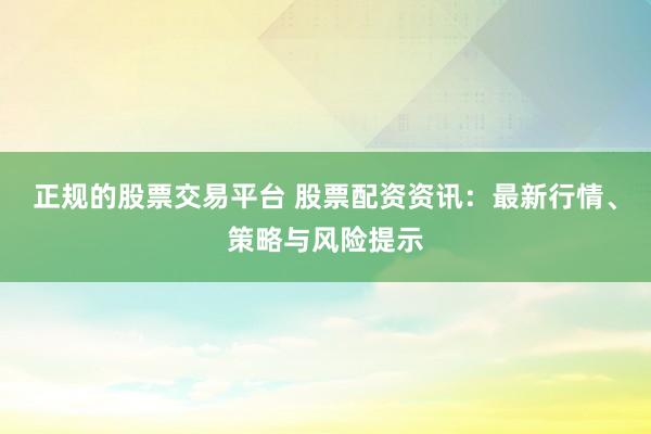 正规的股票交易平台 股票配资资讯：最新行情、策略与风险提示