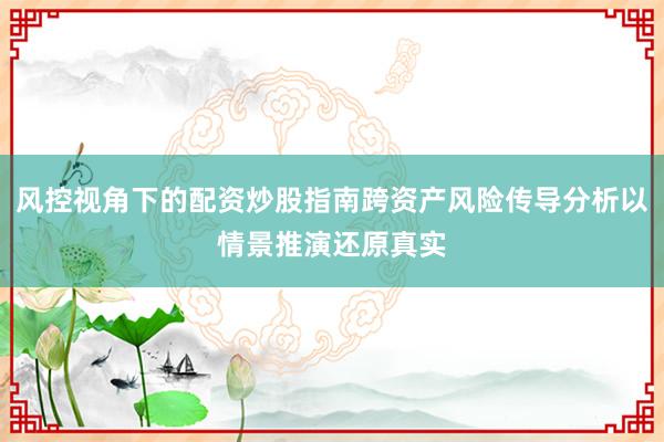 风控视角下的配资炒股指南跨资产风险传导分析以情景推演还原真实