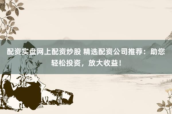 配资实盘网上配资炒股 精选配资公司推荐：助您轻松投资，放大收益！