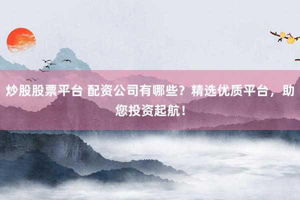 炒股股票平台 配资公司有哪些？精选优质平台，助您投资起航！