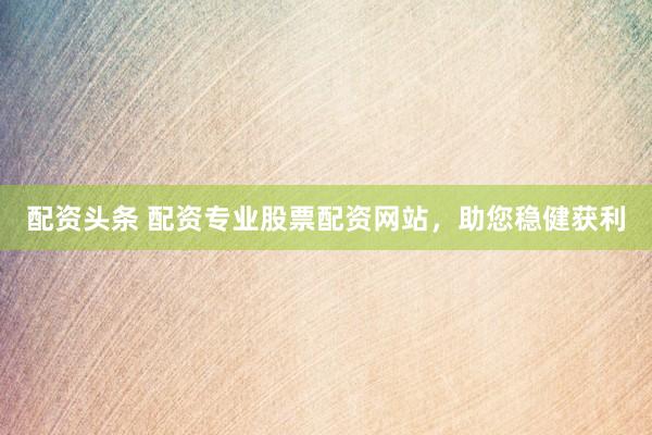 配资头条 配资专业股票配资网站，助您稳健获利