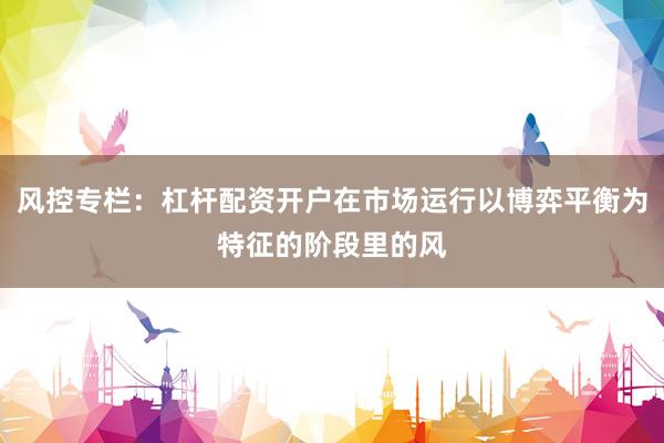 风控专栏：杠杆配资开户在市场运行以博弈平衡为特征的阶段里的风