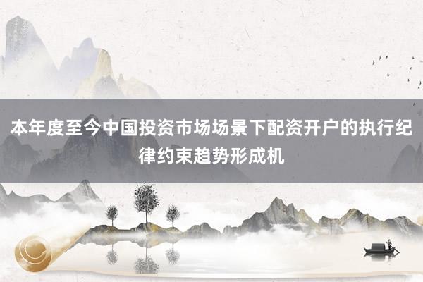 本年度至今中国投资市场场景下配资开户的执行纪律约束趋势形成机