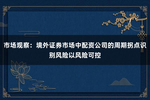市场观察：境外证券市场中配资公司的周期拐点识别风险以风险可控