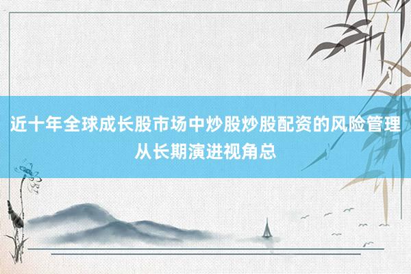 近十年全球成长股市场中炒股炒股配资的风险管理从长期演进视角总