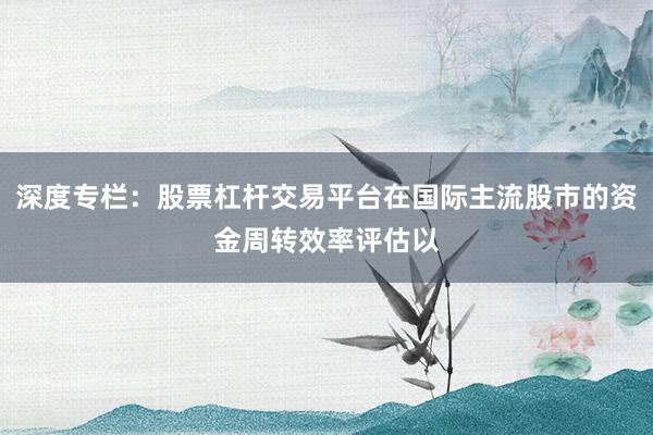 深度专栏：股票杠杆交易平台在国际主流股市的资金周转效率评估以