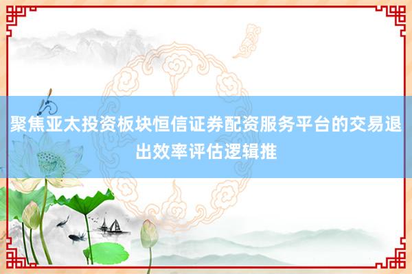 聚焦亚太投资板块恒信证券配资服务平台的交易退出效率评估逻辑推