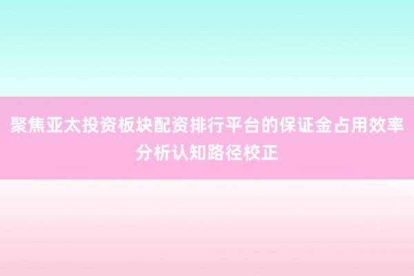 聚焦亚太投资板块配资排行平台的保证金占用效率分析认知路径校正