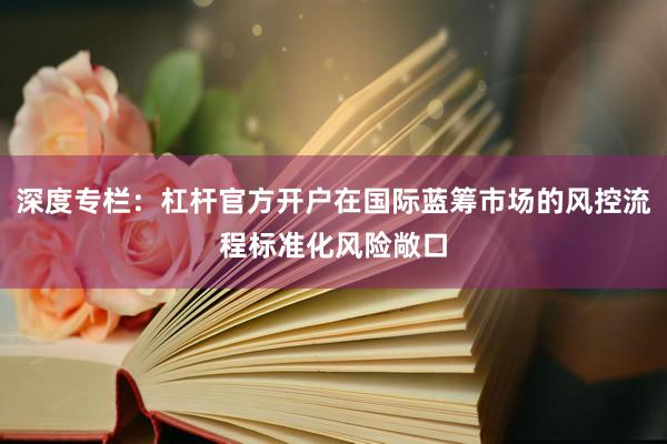 深度专栏：杠杆官方开户在国际蓝筹市场的风控流程标准化风险敞口