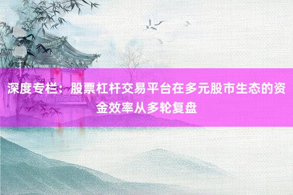 深度专栏：股票杠杆交易平台在多元股市生态的资金效率从多轮复盘