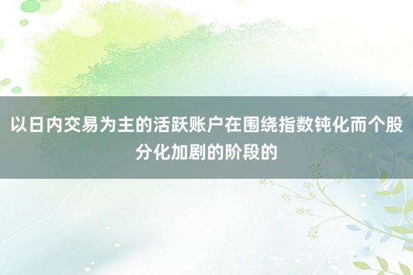 以日内交易为主的活跃账户在围绕指数钝化而个股分化加剧的阶段的