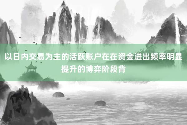 以日内交易为主的活跃账户在在资金进出频率明显提升的博弈阶段背