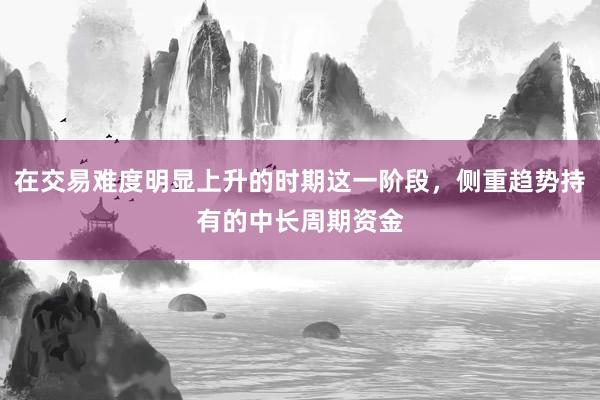 在交易难度明显上升的时期这一阶段，侧重趋势持有的中长周期资金