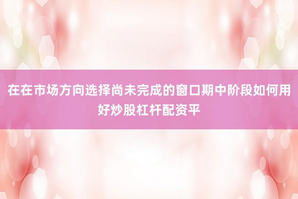 在在市场方向选择尚未完成的窗口期中阶段如何用好炒股杠杆配资平