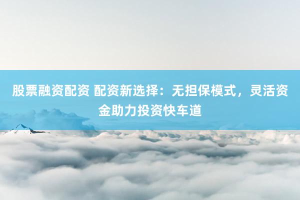 股票融资配资 配资新选择：无担保模式，灵活资金助力投资快车道