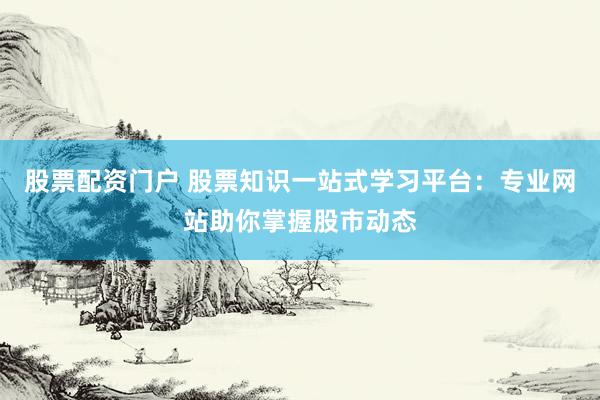 股票配资门户 股票知识一站式学习平台：专业网站助你掌握股市动态