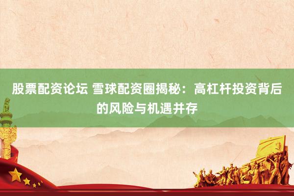 股票配资论坛 雪球配资圈揭秘：高杠杆投资背后的风险与机遇并存