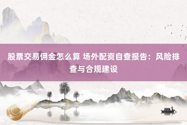 股票交易佣金怎么算 场外配资自查报告：风险排查与合规建设