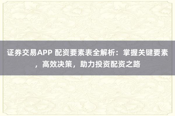 证券交易APP 配资要素表全解析：掌握关键要素，高效决策，助力投资配资之路