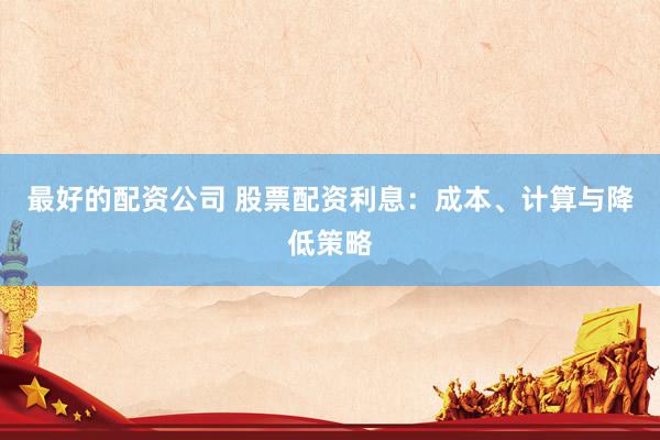 最好的配资公司 股票配资利息：成本、计算与降低策略