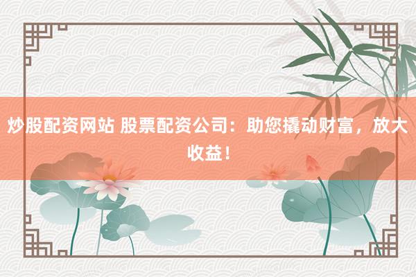 炒股配资网站 股票配资公司：助您撬动财富，放大收益！