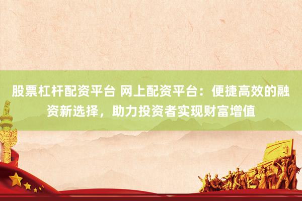 股票杠杆配资平台 网上配资平台：便捷高效的融资新选择，助力投资者实现财富增值