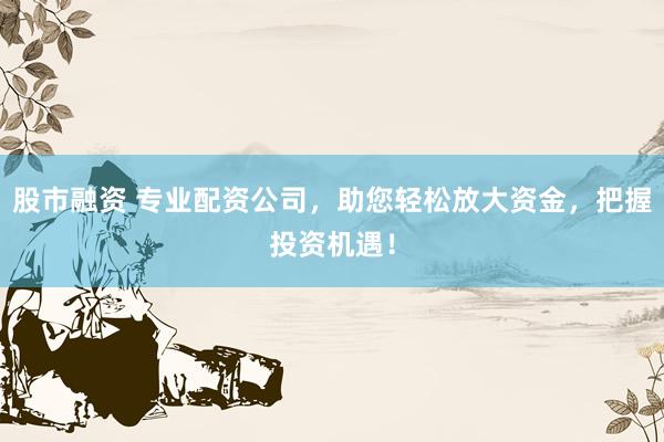 股市融资 专业配资公司，助您轻松放大资金，把握投资机遇！