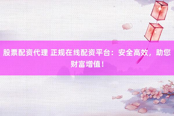 股票配资代理 正规在线配资平台：安全高效，助您财富增值！