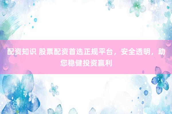 配资知识 股票配资首选正规平台，安全透明，助您稳健投资赢利