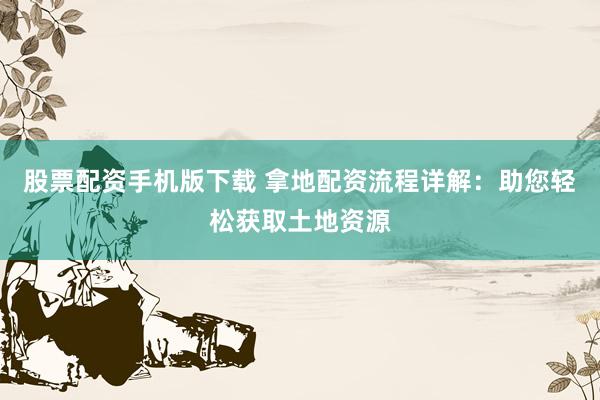 股票配资手机版下载 拿地配资流程详解：助您轻松获取土地资源