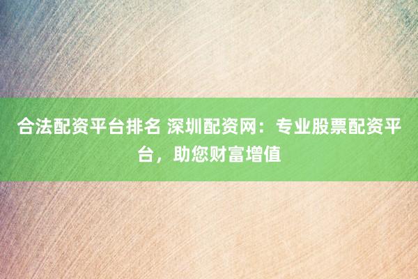 合法配资平台排名 深圳配资网：专业股票配资平台，助您财富增值