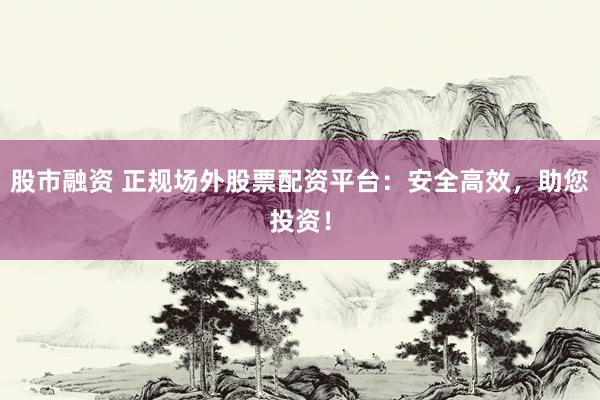 股市融资 正规场外股票配资平台：安全高效，助您投资！